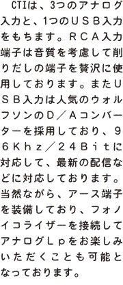  CTIは、3つのアナログ入力と、1つのＵＳＢ入力をもちます。ＲＣＡ入力端子は音質を考慮して削りだしの端子を贅沢に使用しております。またＵＳＢ入力は人気のウォルフソンのＤ／Ａコンバーターを採用しており、９６Ｋｈｚ／２４Ｂｉｔに対応して、最新の配信などに対応しております。当然ながら、アース端子を装備しており、フォノイコライザーを接続してアナログＬｐをお楽しみいただくことも可能となっております。