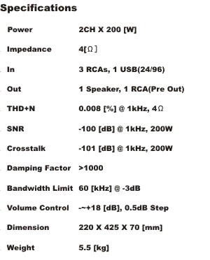 Ｓｐｅｃｉｆｉｃａｔｉｏｎ
Power		2CH X 200 [W] 0.2 [%] @ 10Hz-20Khz, 4Ω
Rated Impedance	4[Ω]
In/Out		3 RCAs, 1 USB(24/96) / 1 RCAs
THD+N Ratio	0.008 [%] @ 4Ω,1Khz
SNR		-100 [dB] @ 1kHz, 4Ω
Crosstalk	-101 [dB] @ 1kHz, 4Ω
Damping Factor	＞１000 (100Hz,8Ω)
Bandwidth Limit	60 [kHz] @-3dB, 4Ω
Volume Control	- ~ +18 [dB], 0.5dB Step
Remote Control	Included
Dimension	220 X 425 X 70 [mm] （端子含む）
Weight		約5.8 [kg]
